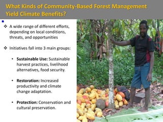 What Kinds of Community-Based Forest Management
Yield Climate Benefits?

 A wide range of different efforts,
depending on local conditions,
threats, and opportunities
 Initiatives fall into 3 main groups:
• Sustainable Use: Sustainable
harvest practices, livelihood
alternatives, food security.
• Restoration: Increased
productivity and climate
change adaptation.
• Protection: Conservation and
cultural preservation.
 