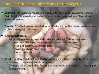 Ekuri Initiative, Cross River State, Eastern Nigeria
 Situation: 34k ha legally recognized community forest near Cross River National
Park. Local economy dependent on subsistence farming and sale of forest fruits
and other NTFPs.
 Threats: Proposed logging, resisted by local tribal authorities. Illegal logging also a
problem in nearby park areas.
 Initiative Activities:
• Adopted forest management plan that established 8 distinct use zones:
• Stream buffer zone, protected area, animal corridor zones
• NTFP and commercial timber zones
• Farming and cash crop zones
• Ecotourism zone
 Result: Healthy standing forest that brings in substantial community income while
contributing to household subsistence needs.
• Contrasts with surrounding forests that are subject to commercial logging and
encroachment.
 