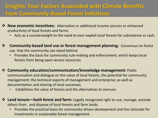 Insights: Four Factors Associated with Climate Benefits
from Community-Based Forest Initiatives
 New economic incentives: Alternative or additional income sources or enhanced
productivity of local forests and farms.
• Acts as a counterweight to the need to over-exploit local forests for subsistence or cash.
 Community-based land use or forest management planning: Consensus on forest
use that the community can stand behind.
• Provides the basis for community rule-making and enforcement, which keeps local
forests from being open-access resources.
 Community education/communication/knowledge management: Public
communication and dialogue on the value of local forests, the potential for community
management; the technical aspects of management and enterprise; as well as
documentation and sharing of local successes.
• Establishes the value of forests and the alternatives to overuse.
 Land tenure—both forest and farm: Legally recognized right to use, manage, exclude
others from , and dispose of local forests and farm lands.
• Provides the practical basis for community-driven development and the rationale for
investments in sustainable forest management.
 