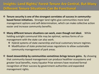Insights: Land Rights/ Forest Tenure Are Central, But Many
Different Tenure Situations Can Be Functional
 Tenure security is one of the strongest correlates of success in community-
based forest initiatives. Stronger land rights give communities more land
management options and self-determination, which can make collective action
easier and increase community benefits.
 Many different tenure situations can work, even though not ideal. While
holding outright communal title may be optimal, various forms of co-
management with the state can also work.
 Hybrid systems of state ownership and local customary tenure regimes.
 Modification of state protected areas regulations to allow sustainable
community management of park areas.
 Good stewardship by communities sometimes brings tenure gains. By showing
that community-based management can produce healthier ecosystems and
greater local benefits, many Equator Prize winners have received formal
recognition of their success by government authorities and expanded
management rights.
 