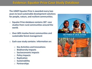 Evidence: Equator Prize Case Study Database
The UNDP Equator Prize is awarded every two
years to local sustainable development solutions
for people, nature, and resilient communities.
o Equator Prize database contains 187 case
studies from rural communities around the
world.
o Over 60% involve forest communities and
sustainable forest management
o Each case study contains information on:
o Key Activities and Innovations
o Biodiversity Impacts
o Socioeconomic Impacts
o Policy Impacts
o Replication
o Sustainability
o Partnerships
 