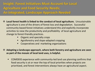 Insight: Forest Initiatives Must Account for Local
Agriculture and Food Security Needs;
An Integrated, Landscape Approach Needed
 Local forest health is linked to the conduct of local agriculture. Unsustainable
agriculture is one of the drivers of forest loss and degradation. Successful
community-based forest initiatives understand this and explicitly incorporate
activities to raise the productivity and profitability of local agriculture and
change to forest-friendly practices.
 Organic and specialty crops
 Agroforestry and slope-adapted cropping
 Cooperatives and marketing organizations
 Adopting a landscape approach, where both forestry and agriculture are seen
as part of the mosaic of local land uses, is helpful.
 COMDEKS experience with community-led land use planning confirms that
food security is at or near the top of local priorities when projects are
prioritized, and forest interventions always have an agricultural aspect.
 