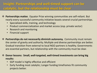 Insight: Partnerships and well-timed support can be
catalytic, but the relationship must be clear
 Partnerships matter. Equator Prize winning communities are self-reliant. But
nearly every successful community initiative boasts several crucial partnerships.
• Specialized skills, training, and technology
• Product commercialization and market access (esp. private sector)
• Research and monitoring
• Financial support
 Partnerships do not necessarily diminish autonomy. Community must remain
the center of gravity and authority. Multiple and diverse partnerships are better.
Gradual transition from external to local NGO partners is healthy. Governments
are essential partners, but relationship with the community must be clear.
 Donor lessons: Small, well-targeted, well-timed investments can bring big
results:
• SGP model is highly effective and efficient
• Early funding most catalytic; Longer funding timeframes fit community
projects better.
 
