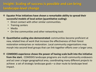 Insight: Scaling of success is possible and can bring
landscape-level change
 Equator Prize initiatives have shown a remarkable ability to spread their
successful models of local action (quantitative scaling):
• Direct contact with other similar communities.
• Training centers
• Media
• On-line communities and other networking tools
 Quantitative scaling also demonstrated: communities become proficient at
new, related lines of work that increase the effectiveness of their forest
restoration enterprises or restoration. Local community organizations may
morph into second-level groups that can link together efforts over a larger area.
 COMDEKS experience shows the power of having scale built into the initiative
from the start. COMDEKS landscape programs are multi-community endeavors
and act over a larger geographical area, coordinating many different projects to
achieve a set of strategic landscape goals—a clear route to landscape level
impact.
 