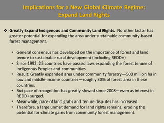 Implications for a New Global Climate Regime:
Expand Land Rights
 Greatly Expand Indigenous and Community Land Rights. No other factor has
greater potential for expanding the area under sustainable community-based
forest management.
• General consensus has developed on the importance of forest and land
tenure to sustainable rural development (including REDD+)
• Since 1992, 25 countries have passed laws expanding the forest tenure of
Indigenous Peoples and communities.
• Result: Greatly expanded area under community forestry—500 million ha in
low and middle-income countries—roughly 30% of forest area in these
countries.
• But pace of recognition has greatly slowed since 2008—even as interest in
REDD+ surged.
• Meanwhile, pace of land grabs and tenure disputes has increased.
• Therefore, a large unmet demand for land rights remains, eroding the
potential for climate gains from community forest management.
 