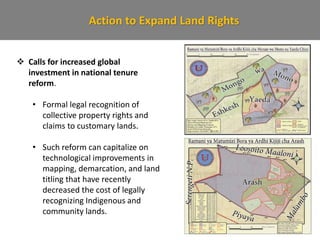 Action to Expand Land Rights
 Calls for increased global
investment in national tenure
reform.
• Formal legal recognition of
collective property rights and
claims to customary lands.
• Such reform can capitalize on
technological improvements in
mapping, demarcation, and land
titling that have recently
decreased the cost of legally
recognizing Indigenous and
community lands.
 