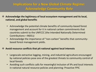 Implications for a New Global Climate Regime:
Acknowledge Community Role
 Acknowledge the legitimacy of local ecosystem management and its local,
national, and global benefits
• Acknowledge the potential climate benefits of community-based forest
management and account for it in national carbon commitments that
countries submit to the UNFCCC (the Intended Nationally Determined
Contributions—INDCs)
• Acknowledge the importance of “non-carbon” benefits that community-
based forest management yields.
 Avoid resource conflicts that pit national against local interests
• Largescale extractive logging, mining, and industrial agriculture encouraged
by national policies pose one of the greatest threats to community control of
local forests
• Avoiding such conflicts calls for meaningful inclusion of IPs and local interests
in national natural resource policies and planning: Proactive FPIC
 