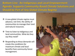 Bottom Line: An Indigenous and Local Empowerment
Agenda Supports Community-Based Climate Solutions and
Should be Part of Any Global Climate Regime
 A new global climate regime must
advance, not limit, the ability of
communities to manage their land
and natural resources.
 Time to listen to Indigenous and
local communities. What do they
say they need?
 Responding to these demands will
create the conditions for
maximum climate and local
benefits from community forest
management.
 