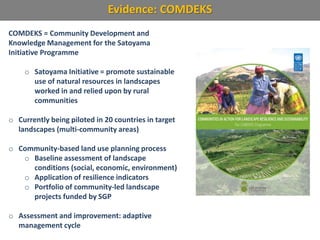 Evidence: COMDEKS
COMDEKS = Community Development and
Knowledge Management for the Satoyama
Initiative Programme
o Satoyama Initiative = promote sustainable
use of natural resources in landscapes
worked in and relied upon by rural
communities
o Currently being piloted in 20 countries in target
landscapes (multi-community areas)
o Community-based land use planning process
o Baseline assessment of landscape
conditions (social, economic, environment)
o Application of resilience indicators
o Portfolio of community-led landscape
projects funded by SGP
o Assessment and improvement: adaptive
management cycle
 
