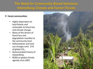 The Need for Community-Based Solutions:
Intensifying Climate and Forest Threats
 Forest communities:
• Highly dependent on
local forests and
vulnerable to forest loss
and climate change.
• Many of the drivers of
forest loss and
degradation manifest at
the community level.
• Deforestation and land
use changes emit 17%
of global CO2.
• Demonstrated history of
stewardship.
• REDD on global climate
agenda since 2007.
 
