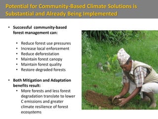 Potential for Community-Based Climate Solutions is
Substantial and Already Being Implemented
• Successful community-based
forest management can:
• Reduce forest use pressures
• Increase local enforcement
• Reduce deforestation
• Maintain forest canopy
• Maintain forest quality
• Restore degraded forests
• Both Mitigation and Adaptation
benefits result:
• More forests and less forest
degradation translate to lower
C emissions and greater
climate resilience of forest
ecosystems
 
