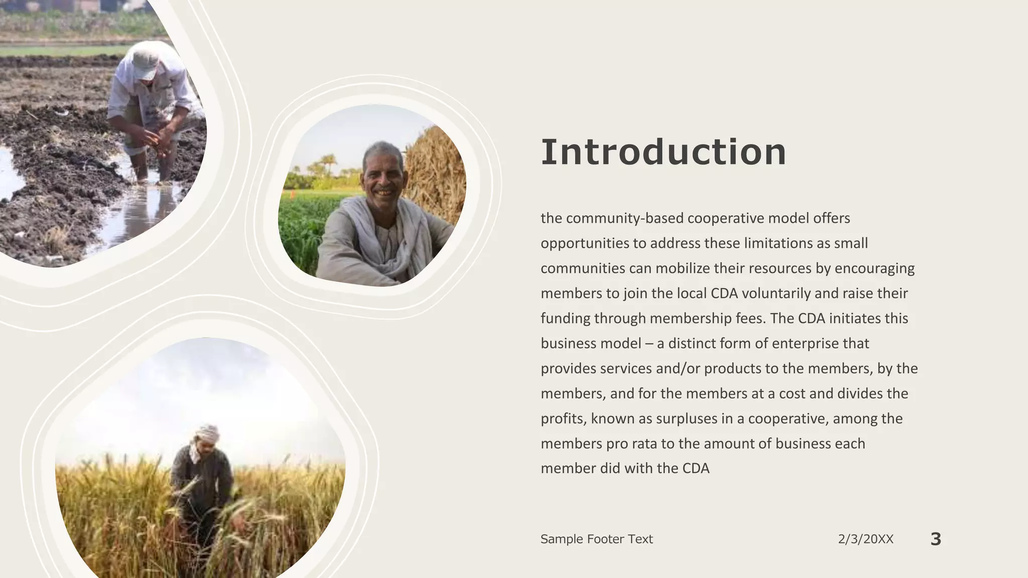 Introduction
the community-based cooperative model offers
opportunities to address these limitations as small
communities can mobilize their resources by encouraging
members to join the local CDA voluntarily and raise their
funding through membership fees. The CDA initiates this
business model – a distinct form of enterprise that
provides services and/or products to the members, by the
members, and for the members at a cost and divides the
profits, known as surpluses in a cooperative, among the
members pro rata to the amount of business each
member did with the CDA
Sample Footer Text 2/3/20XX 3
 