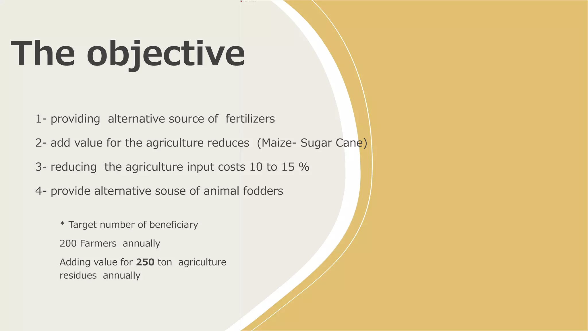 The objective
* Target number of beneficiary
200 Farmers annually
Adding value for 250 ton agriculture
residues annually
1- providing alternative source of fertilizers
2- add value for the agriculture reduces (Maize- Sugar Cane)
3- reducing the agriculture input costs 10 to 15 %
4- provide alternative souse of animal fodders
 