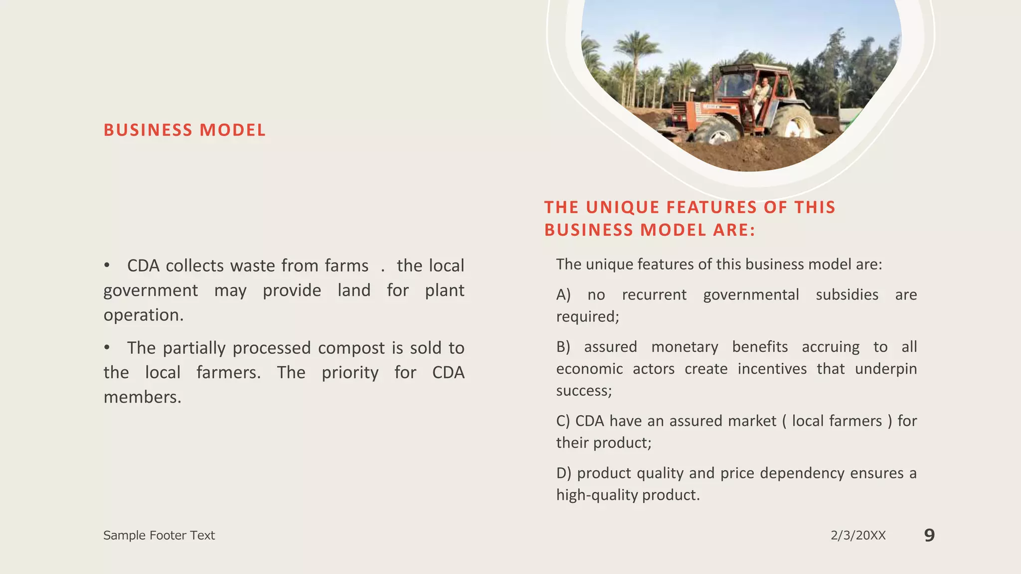 BUSINESS MODEL
• CDA collects waste from farms . the local
government may provide land for plant
operation.
• The partially processed compost is sold to
the local farmers. The priority for CDA
members.
THE UNIQUE FEATURES OF THIS
BUSINESS MODEL ARE:
The unique features of this business model are:
A) no recurrent governmental subsidies are
required;
B) assured monetary benefits accruing to all
economic actors create incentives that underpin
success;
C) CDA have an assured market ( local farmers ) for
their product;
D) product quality and price dependency ensures a
high-quality product.
Sample Footer Text 2/3/20XX 9
 