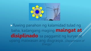 Tuwing panahon ng kalamidad tulad ng
baha, kailangang maging maingat at
disiplinado sa paggamit ng kuryente
upang maiwasan ang disgrasya. (Department of
Energy)
 