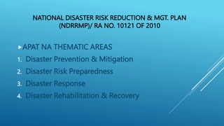 NATIONAL DISASTER RISK REDUCTION & MGT. PLAN
(NDRRMP)/ RA NO. 10121 OF 2010
APAT NA THEMATIC AREAS
1. Disaster Prevention & Mitigation
2. Disaster Risk Preparedness
3. Disaster Response
4. Disaster Rehabilitation & Recovery
 