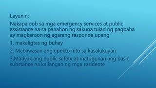 Layunin:
Nakapaloob sa mga emergency services at public
assistance na sa panahon ng sakuna tulad ng pagbaha
ay magkaroon ng agarang responde upang
1. makaligtas ng buhay
2. Mabawasan ang epekto nito sa kasalukuyan
3.Matiyak ang public safety at matugunan ang basic
substance na kailangan ng mga residente
 