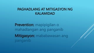 PAGHADLANG AT MITIGASYON NG
KALAMIDAD
Prevention: mapipigilan o
mahadlangan ang panganib
Mitigasyon: mababawasan ang
panganib
 