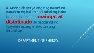 DEPARTMENT OF ENERGY
4. Anong ahensiya ang nagsasaad na
panahon ng kalamidad tulad ng baha,
kailangang maging maingat at
disiplinado sa paggamit ng
kuryente upang maiwasan ang
disgrasya?
 
