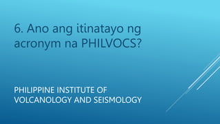 6. Ano ang itinatayo ng
acronym na PHILVOCS?
PHILIPPINE INSTITUTE OF
VOLCANOLOGY AND SEISMOLOGY
PHILIPPINE INSTITUTE OF
VOLCANOLOGY AND SEISMOLOGY
 