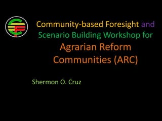 Community-based Foresight and
Scenario Building Workshop for
Agrarian Reform
Communities (ARC)
Shermon O. Cruz
 