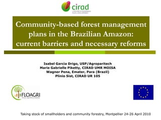 Community-based forest management
    plans in the Brazilian Amazon:
current barriers and necessary reforms

              Isabel Garcia Drigo, USP/Agroparitech
             Marie Gabrielle Piketty, CIRAD UMR MOISA
                Wagner Pena, Emater, Para (Brazil)
                     Plinio Sist, CIRAD UR 105




 Taking stock of smallholders and community forestry, Montpellier 24-26 April 2010
 