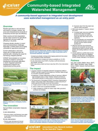 A community-based approach to integrated rural development
uses watershed management as an entry point
Community-based Integrated
Watershed Management
Overview
Rainfed agriculture in arid and semi-
arid tropics is complex, diverse, risk
prone and characterized by low levels of
productivity and low input use efficiency.
Water scarcity and land degradation
are the major concerns for agricultural
development and poor water use
efficiency in dry lands.
Changing climatic situation in recent
years put extraordinary challenges
especially in rainfed areas and is highly
vulnerable for agriculture production.
Current yield levels in semi-arid
tropics are 2-5 folds less than the
potential yield, indicating the scope for
harnessing untapped potential.
ICRISAT demonstrated an innovative
consortium model for community
development and poverty alleviation
in which integrated watershed
development programs are
implemented as entry points.
increases groundwater recharge while trapping sediments that protect
river ecosystems further downstream.
v	In-situ interventions increase soil moisture availability by 10–30%.
v	Ex-situ interventions trap 30-60% of surface runoff and enhances
groundwater recharge.
v	SWC interventions restrict soil loss to less than 20% of non-intervention
losses.
The impact
1.	Long-term research of integrated watershed management (IWM) at
ICRISAT has been scaled-out and scaled-up in farmers’ fields through
an innovative consortium approach.
a.	Established 13 Model Watersheds as Sites of Learning in different
agro-ecological zones in India, Thailand, Vietnam and China to
demonstrate potential of rainfed areas for increasing productivity.
2.	 The Government of Karnataka-ICRISAT Consortium implemented a
mission mode project called “Bhoochetana” to boost productivity of
rainfed agriculture through science-led interventions.
a)	 Project covered 3.2 million ha in entire state during 2011 rainy season.
b)	 About 3 million farm households benefitted.
c)	 Yields increased by 23-66% for maize, finger millet, groundnut,
sunflower and chickpea.
Aug 2012
d)	 Economic return from the project was
US$130 million equivalent.
3.	IWM model adopted in Thailand, Vietnam
and China
a)	 Increased water resources availability
in benchmark sites encouraged
farmers to diversify low value food
crops with high value crops such as
vegetables
b)	 Crop diversification and intensification
has transformed farmers’ economy
through inclusive market oriented
development
4.	IWM has improved crop productivity,
livelihood and ecosystem services while
addressing the issues of poverty, equity,
gender, and building resilience in dry land
systems.
5.	Climate resilience in rainfed areas can be
improved through IWM as an adaptation
strategy in the short-term, and mitigate the
climate change challenges in the long-term.
Partners
GoI, GoK, GoAP, CRIDA, SAUs, SDTT,
SRTT, BAIF, BYPASS, India; CAAS,
China; VAAS, Vietnam; DoA and DoLD,
Thailand.
The innovation
Soil and Water conservation measures
(SWC)
In-situ interventions
v	Minimize surface runoff allowing more water
to percolate into the fields protecting soils
from erosion
Ex-situ interventions
v	Reduce peak discharge and harvest
a substantial amount of runoff, which
Principal Scientist Watersheds, SP Wani (right) and Research Program
Director Grain Legumes, CLL Gowda, at a water-conservation tank in
Tirunnelveli watershed, Tamil Nadu.
ICRISAT-Patancheru demonstration of water-
harvesting, glyricidia plantation, and water
collection tank.
Top: Community ponds in (left) Tad Fa, Thailand; and Lucheba, China.
Bottom: Gully control structure (left) and rock-filled dams prevent
erosion and facilitate infiltration of rainwater into the ground.
Masonry check-dam in Kothapally, Andhra
Pradesh.
Aerial view showing grassed-waterways,
canal, contours, slopes, and agricultural and
horticultural cultivation within watersheds.
Vermicomposting, an ancillary occupation of
watershed extension work, brings additional
income for women. Integrating livestock with
agriculture also improves livelihoods.
 