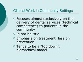 Clinical Work in Community Settings Focuses almost exclusively on the delivery of dental services (technical competence) to patients in the community Is not holistic Emphasis on treatment, less on prevention Tends to be a “top down”,  hierarchical model 