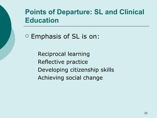 Points of Departure: SL and Clinical Education Emphasis of SL is on: Reciprocal learning Reflective practice Developing citizenship skills Achieving social change 