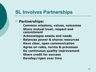 SL Involves Partnerships Partnerships: Common missions, values, outcomes Share mutual trust, respect and commitment Acknowleges assets and needs Balances power & shares resources Have clear, open communication Agree on roles, norms & processes Do continuous quality improvement Share credit for success Develop/ripen over time 