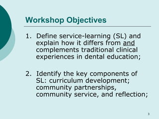 Workshop Objectives 1.  Define service-learning (SL) and explain how it differs from  and  complements traditional clinical experiences in dental education; 2.  Identify the key components of SL: curriculum development; community partnerships, community service, and reflection; 