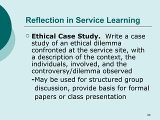 Reflection in Service Learning Ethical Case Study.   Write a case study of an ethical dilemma confronted at the service site, with a description of the context, the individuals, involved, and the controversy/dilemma observed - May be used for structured group discussion, provide basis for formal papers or class presentation 