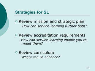 Strategies for SL Review mission and strategic plan How can service-learning further both?   Review accreditation requirements How can service-learning enable you to meet them? Review curriculum   Where can SL enhance? 