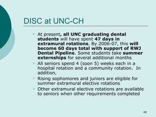DISC at UNC-CH At present , all UNC graduating dental students  will have spent  47 days in extramural rotations . By 2006-07, this  will become 60 days total with support of RWJ Dental Pipeline . Some students take  summer externships  for several additional months All seniors spend 4 (soon 5) weeks each in a hospital rotation and a community rotation.  In addition, Rising sophomores and juniors are eligible for summer extramural elective rotations Other extramural elective rotations are available to seniors when other requirements completed 