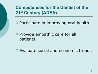 Competences for the Dentist of the 21 st  Century (ADEA) Participate in improving oral health Provide empathic care for all patients Evaluate social and economic trends 