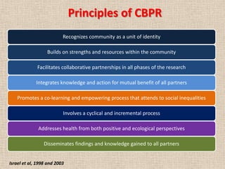 Principles of CBPR
                          Recognizes community as a unit of identity

                  Builds on strengths and resources within the community

             Facilitates collaborative partnerships in all phases of the research

             Integrates knowledge and action for mutual benefit of all partners

   Promotes a co-learning and empowering process that attends to social inequalities

                          Involves a cyclical and incremental process

              Addresses health from both positive and ecological perspectives

                 Disseminates findings and knowledge gained to all partners


Israel et al, 1998 and 2003
 