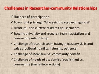 Challenges in Researcher-community Relationships
   Nuances of participation
   Power and privilege: Who sets the research agenda?
   Historical and current research abuse/racism
   Specific university and research team reputation and
    community relationship
   Challenge of research team having necessary skills and
    values (cultural humility, listening, patience)
   Challenge of individual vs. community benefit
   Challenge of needs of academics (publishing) vs.
    community (immediate actions)
 