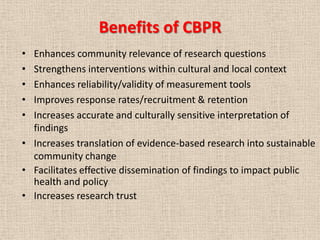 Benefits of CBPR
• Enhances community relevance of research questions
• Strengthens interventions within cultural and local context
• Enhances reliability/validity of measurement tools
• Improves response rates/recruitment & retention
• Increases accurate and culturally sensitive interpretation of
  findings
• Increases translation of evidence-based research into sustainable
  community change
• Facilitates effective dissemination of findings to impact public
  health and policy
• Increases research trust
 