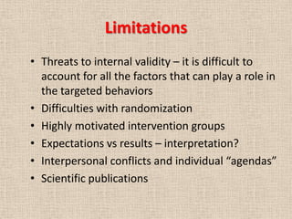 Limitations
• Threats to internal validity – it is difficult to
  account for all the factors that can play a role in
  the targeted behaviors
• Difficulties with randomization
• Highly motivated intervention groups
• Expectations vs results – interpretation?
• Interpersonal conflicts and individual “agendas”
• Scientific publications
 