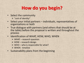 How do you begin?
• Select the community
    “unit of identity”
• Select your initial partners – individuals, representatives of
  organizations or both
• True dialogue with partners (and others that should be at
  the table) before the proposal is written and throughout the
  process
• Identification of WHAT, HOW, WHO, WHEN
      WHAT – research question
      HOW – research design
      WHO – who is responsible for what?
      WHEN - timeline
• Sustainability plans from the beginning
 