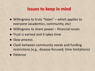 Issues to keep in mind

   Willingness to truly “listen” – which applies to
    everyone (academics, community, etc)
   Willingness to share power – financial issues
   Trust is earned and it takes time
   Slow process
   Clash between community needs and funding
    restrictions (e.g., disease-focused; time limitations)
   Patience
 