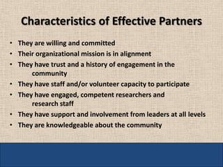 Characteristics of Effective Partners
• They are willing and committed
• Their organizational mission is in alignment
• They have trust and a history of engagement in the
      community
• They have staff and/or volunteer capacity to participate
• They have engaged, competent researchers and
      research staff
• They have support and involvement from leaders at all levels
• They are knowledgeable about the community
 