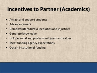 Incentives to Partner (Academics)
•   Attract and support students
•   Advance careers
•   Demonstrate/address inequities and injustices
•   Generate knowledge
•   Link personal and professional goals and values
•   Meet funding agency expectations
•   Obtain institutional funding
 