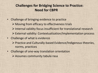 Challenges for Bridging Science to Practice:
                  Need for CBPR

• Challenge of bringing evidence to practice
    Moving from efficacy to effectiveness trials
    Internal validity focus insufficient for translational research
    External validity: Contextualization/Implementation process
• Challenge of what is evidence
    Practice and Culturally-based Evidence/Indigenous theories,
     norms, practices
• Challenge of one-way translation orientation
    Assumes community tabula rasa
 