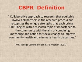 CBPR Definition
“ Collaborative approach to research that equitably
    involves all partners in the research process and
   recognizes the unique strengths that each brings.
 CBPR begins with a research topic of importance to
       the community with the aim of combining
  knowledge and action for social change to improve
 community health and eliminate health disparities.”

     W.K. Kellogg Community Scholar’s Program (2001)
 
