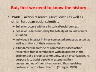 But, first we need to know the history …
• 1940s – Action research (Kurt Lewin) as well as
  other European social scientists
    Behavior occurs within a historical/social context
    Behavior is determined by the totality of an individual’s
     situation
    Individuals interact in inter-connected groups as actors as
     well as authors of their own reality
    A fundamental premise of community-based action
     research is that it commences with an interest in the
     problems of a group, a community, or an organization. Its
     purpose is to assist people in extending their
     understanding of their situation and thus resolving
     problems that confront them…. (Stringer, 1999)
 