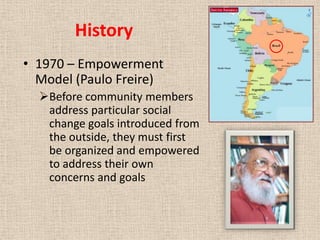 History
• 1970 – Empowerment
  Model (Paulo Freire)
  Before community members
   address particular social
   change goals introduced from
   the outside, they must first
   be organized and empowered
   to address their own
   concerns and goals
 