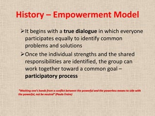 History – Empowerment Model
 It begins with a true dialogue in which everyone
  participates equally to identify common
  problems and solutions
 Once the individual strengths and the shared
  responsibilities are identified, the group can
  work together toward a common goal –
  participatory process

“Washing one’s hands from a conflict between the powerful and the powerless means to side with
the powerful, not be neutral” (Paulo Freire)
 