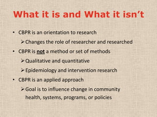 What it is and What it isn’t
• CBPR is an orientation to research
   Changes the role of researcher and researched
• CBPR is not a method or set of methods
   Qualitative and quantitative
   Epidemiology and intervention research
• CBPR is an applied approach
   Goal is to influence change in community
    health, systems, programs, or policies
 