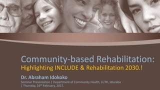 Dr. Abraham Idokoko
Seminar Presentation | Department of Community Health, LUTH, Idiaraba
| Thursday, 16th February, 2017.
Community-based Rehabilitation:
Highlighting INCLUDE & Rehabilitation 2030.!
 